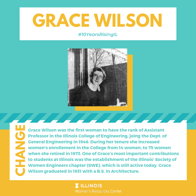 Grace Wilson was the first woman to have the rank of Assistant Professor in the Illinois College of Engineering, joing the Dept. of General Engineering in 1946. During her tenure she increased women's enrollement in the College from 14 women, to 75 women 