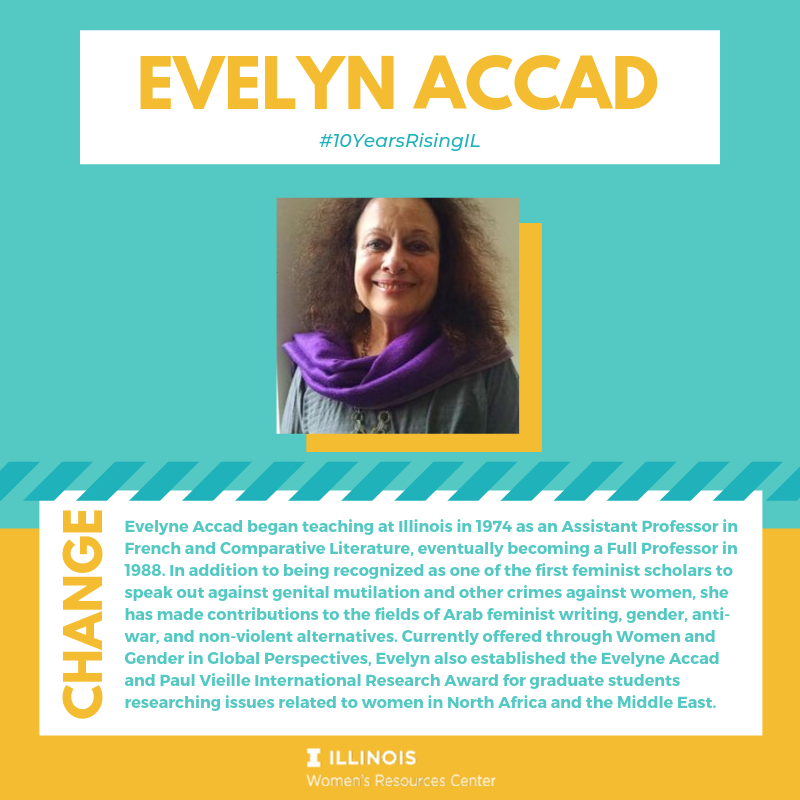 Evelyne Accad began teaching at Illinois in 1974 as an Assistant Professor in French and Comparative Literature, eventually becoming a Full Professor in 1988. She is recognized as one of the first feminist scholars to speak out against genital mutilation